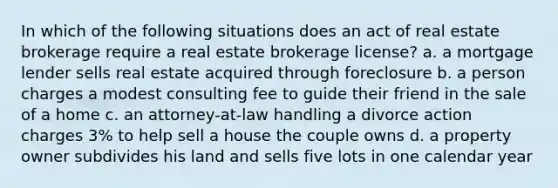 In which of the following situations does an act of real estate brokerage require a real estate brokerage license? a. a mortgage lender sells real estate acquired through foreclosure b. a person charges a modest consulting fee to guide their friend in the sale of a home c. an attorney-at-law handling a divorce action charges 3% to help sell a house the couple owns d. a property owner subdivides his land and sells five lots in one calendar year