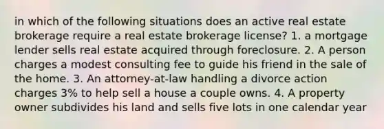 in which of the following situations does an active real estate brokerage require a real estate brokerage license? 1. a mortgage lender sells real estate acquired through foreclosure. 2. A person charges a modest consulting fee to guide his friend in the sale of the home. 3. An attorney-at-law handling a divorce action charges 3% to help sell a house a couple owns. 4. A property owner subdivides his land and sells five lots in one calendar year