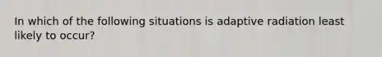 In which of the following situations is adaptive radiation least likely to occur?