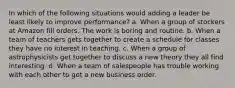 In which of the following situations would adding a leader be least likely to improve performance? a. When a group of stockers at Amazon fill orders. The work is boring and routine. b. When a team of teachers gets together to create a schedule for classes they have no interest in teaching. c. When a group of astrophysicists get together to discuss a new theory they all find interesting. d. When a team of salespeople has trouble working with each other to get a new business order.