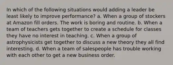 In which of the following situations would adding a leader be least likely to improve performance? a. When a group of stockers at Amazon fill orders. The work is boring and routine. b. When a team of teachers gets together to create a schedule for classes they have no interest in teaching. c. When a group of astrophysicists get together to discuss a new theory they all find interesting. d. When a team of salespeople has trouble working with each other to get a new business order.