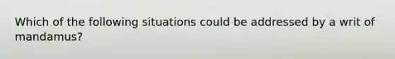 Which of the following situations could be addressed by a writ of mandamus?