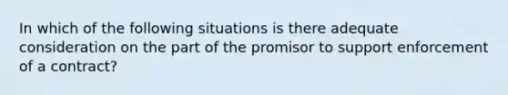 In which of the following situations is there adequate consideration on the part of the promisor to support enforcement of a contract?