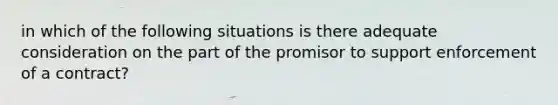 in which of the following situations is there adequate consideration on the part of the promisor to support enforcement of a contract?