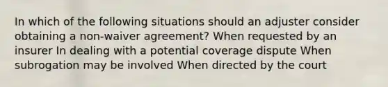 In which of the following situations should an adjuster consider obtaining a non-waiver agreement? When requested by an insurer In dealing with a potential coverage dispute When subrogation may be involved When directed by the court