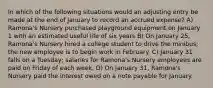 In which of the following situations would an adjusting entry be made at the end of January to record an accrued expense? A) Ramona's Nursery purchased playground equipment on January 1 with an estimated useful life of six years B) On January 25, Ramona's Nursery hired a college student to drive the minibus; the new employee is to begin work in February. C) January 31 falls on a Tuesday; salaries for Ramona's Nursery employees are paid on Friday of each week. D) On January 31, Ramona's Nursery paid the interest owed on a note payable for January.