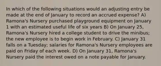 In which of the following situations would an adjusting entry be made at the end of January to record an accrued expense? A) Ramona's Nursery purchased playground equipment on January 1 with an estimated useful life of six years B) On January 25, Ramona's Nursery hired a college student to drive the minibus; the new employee is to begin work in February. C) January 31 falls on a Tuesday; salaries for Ramona's Nursery employees are paid on Friday of each week. D) On January 31, Ramona's Nursery paid the interest owed on a note payable for January.