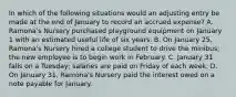 In which of the following situations would an adjusting entry be made at the end of January to record an accrued expense? A. Ramona's Nursery purchased playground equipment on January 1 with an estimated useful life of six years. B. On January 25, Ramona's Nursery hired a college student to drive the minibus; the new employee is to begin work in February. C. January 31 falls on a Tuesday; salaries are paid on Friday of each week. D. On January 31, Ramona's Nursery paid the interest owed on a note payable for January.