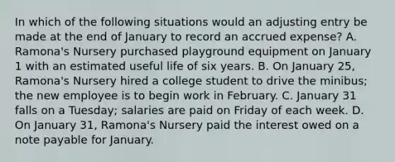 In which of the following situations would an adjusting entry be made at the end of January to record an accrued expense? A. Ramona's Nursery purchased playground equipment on January 1 with an estimated useful life of six years. B. On January 25, Ramona's Nursery hired a college student to drive the minibus; the new employee is to begin work in February. C. January 31 falls on a Tuesday; salaries are paid on Friday of each week. D. On January 31, Ramona's Nursery paid the interest owed on a note payable for January.