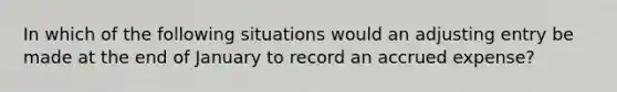 In which of the following situations would an adjusting entry be made at the end of January to record an accrued expense?