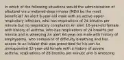 In which of the following situations would the administration of albuterol via a metered-dose inhaler (MDI) be the most beneficial? An alert 6-year-old male with an active upper-respiratory infection, who has respirations of 24 breaths per minute but no respiratory complaints An alert 16-year-old female with history of asthma, who has respirations of 24 breaths per minute and is wheezing An alert 64-year-old male with history of emphysema, who complains of difficulty breathing and has access to an inhaler that was prescribed for his son An unresponsive 52-year-old female with a history of severe asthma, respirations of 28 breaths per minute and is wheezing