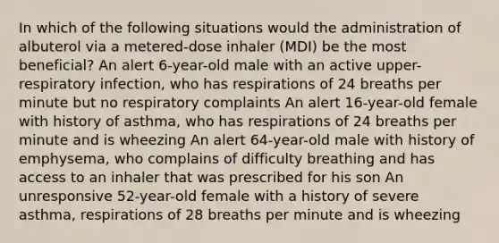 In which of the following situations would the administration of albuterol via a metered-dose inhaler (MDI) be the most beneficial? An alert 6-year-old male with an active upper-respiratory infection, who has respirations of 24 breaths per minute but no respiratory complaints An alert 16-year-old female with history of asthma, who has respirations of 24 breaths per minute and is wheezing An alert 64-year-old male with history of emphysema, who complains of difficulty breathing and has access to an inhaler that was prescribed for his son An unresponsive 52-year-old female with a history of severe asthma, respirations of 28 breaths per minute and is wheezing