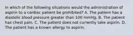 In which of the following situations would the administration of aspirin to a cardiac patient be prohibited? A. The patient has a diastolic blood pressure greater than 100 mmHg. B. The patient has chest pain. C. The patient does not currently take aspirin. D. The patient has a known allergy to aspirin.