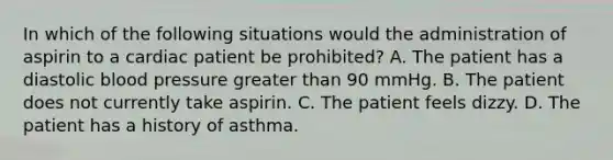 In which of the following situations would the administration of aspirin to a cardiac patient be​ prohibited? A. The patient has a diastolic blood pressure greater than 90 mmHg. B. The patient does not currently take aspirin. C. The patient feels dizzy. D. The patient has a history of asthma.