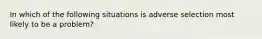 In which of the following situations is adverse selection most likely to be a problem?