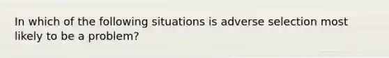 In which of the following situations is adverse selection most likely to be a problem?