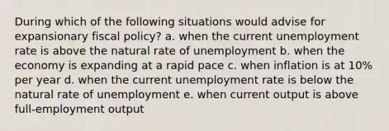 During which of the following situations would advise for expansionary fiscal policy? a. when the current unemployment rate is above the natural rate of unemployment b. when the economy is expanding at a rapid pace c. when inflation is at 10% per year d. when the current unemployment rate is below the natural rate of unemployment e. when current output is above full-employment output