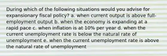 During which of the following situations would you advise for expansionary fiscal policy? a. when current output is above full-employment output b. when the economy is expanding at a rapid pace c. when inflation is at 10% per year d. when the current unemployment rate is below the natural rate of unemployment e. when the current unemployment rate is above the natural rate of unemployment