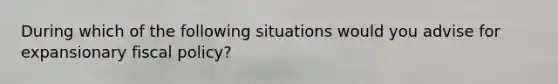 During which of the following situations would you advise for expansionary fiscal policy?