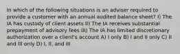 In which of the following situations is an adviser required to provide a customer with an annual audited balance sheet? I) The IA has custody of client assets II) The IA receives substantial prepayment of advisory fees III) The IA has limited discretionary authorization over a client's account A) I only B) I and II only C) II and III only D) I, II, and III