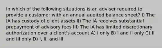 In which of the following situations is an adviser required to provide a customer with an annual audited balance sheet? I) The IA has custody of client assets II) The IA receives substantial prepayment of advisory fees III) The IA has limited discretionary authorization over a client's account A) I only B) I and II only C) II and III only D) I, II, and III