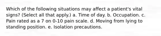 Which of the following situations may affect a patient's vital signs? (Select all that apply.) a. Time of day. b. Occupation. c. Pain rated as a 7 on 0-10 pain scale. d. Moving from lying to standing position. e. Isolation precautions.