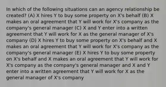 In which of the following situations can an agency relationship be created? (A) X hires Y to buy some property on X's behalf (B) X makes an oral agreement that Y will work for X's company as the company's general manager (C) X and Y enter into a written agreement that Y will work for X as the general manager of X's company (D) X hires Y to buy some property on X's behalf and X makes an oral agreement that Y will work for X's company as the company's general manager (E) X hires Y to buy some property on X's behalf and X makes an oral agreement that Y will work for X's company as the company's general manager and X and Y enter into a written agreement that Y will work for X as the general manager of X's company