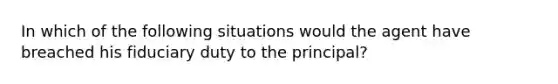 In which of the following situations would the agent have breached his fiduciary duty to the principal?