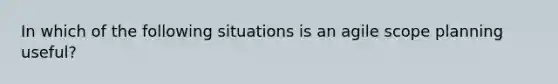 In which of the following situations is an agile scope planning useful?