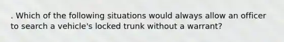 . Which of the following situations would always allow an officer to search a vehicle's locked trunk without a warrant?