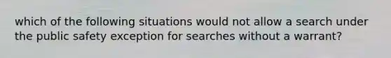 which of the following situations would not allow a search under the public safety exception for searches without a warrant?