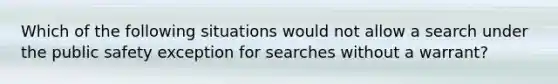 Which of the following situations would not allow a search under the public safety exception for searches without a warrant?