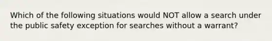 Which of the following situations would NOT allow a search under the public safety exception for searches without a warrant?