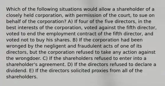 Which of the following situations would allow a shareholder of a closely held corporation, with permission of the court, to sue on behalf of the corporation? A) If four of the five directors, in the best interests of the corporation, voted against the fifth director, voted to end the employment contract of the fifth director, and voted not to buy his shares. B) If the corporation had been wronged by the negligent and fraudulent acts of one of its directors, but the corporation refused to take any action against the wrongdoer. C) If the shareholders refused to enter into a shareholder's agreement. D) If the directors refused to declare a dividend. E) If the directors solicited proxies from all of the shareholders.