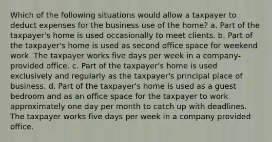 Which of the following situations would allow a taxpayer to deduct expenses for the business use of the home? a. Part of the taxpayer's home is used occasionally to meet clients. b. Part of the taxpayer's home is used as second office space for weekend work. The taxpayer works five days per week in a company-provided office. c. Part of the taxpayer's home is used exclusively and regularly as the taxpayer's principal place of business. d. Part of the taxpayer's home is used as a guest bedroom and as an office space for the taxpayer to work approximately one day per month to catch up with deadlines. The taxpayer works five days per week in a company provided office.