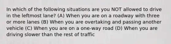 In which of the following situations are you NOT allowed to drive in the leftmost lane? (A) When you are on a roadway with three or more lanes (B) When you are overtaking and passing another vehicle (C) When you are on a one-way road (D) When you are driving slower than the rest of traffic