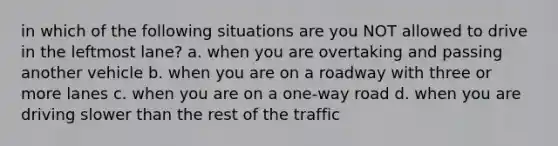 in which of the following situations are you NOT allowed to drive in the leftmost lane? a. when you are overtaking and passing another vehicle b. when you are on a roadway with three or more lanes c. when you are on a one-way road d. when you are driving slower than the rest of the traffic