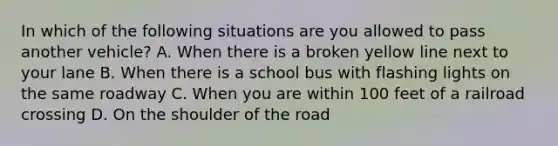 In which of the following situations are you allowed to pass another vehicle? A. When there is a broken yellow line next to your lane B. When there is a school bus with flashing lights on the same roadway C. When you are within 100 feet of a railroad crossing D. On the shoulder of the road