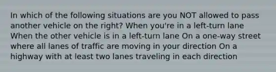 In which of the following situations are you NOT allowed to pass another vehicle on the right? When you're in a left-turn lane When the other vehicle is in a left-turn lane On a one-way street where all lanes of traffic are moving in your direction On a highway with at least two lanes traveling in each direction