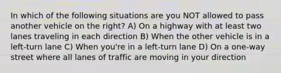 In which of the following situations are you NOT allowed to pass another vehicle on the right? A) On a highway with at least two lanes traveling in each direction B) When the other vehicle is in a left-turn lane C) When you're in a left-turn lane D) On a one-way street where all lanes of traffic are moving in your direction