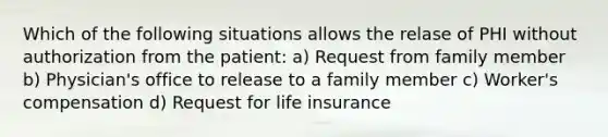 Which of the following situations allows the relase of PHI without authorization from the patient: a) Request from family member b) Physician's office to release to a family member c) Worker's compensation d) Request for life insurance