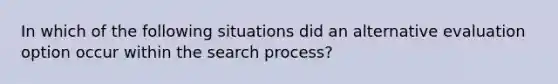 In which of the following situations did an alternative evaluation option occur within the search process?