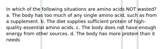 In which of the following situations are amino acids NOT wasted? a. The body has too much of any single amino acid, such as from a supplement. b. The diet supplies sufficient protein of high-quality essential amino acids. c. The body does not have enough energy from other sources. d. The body has more protein than it needs