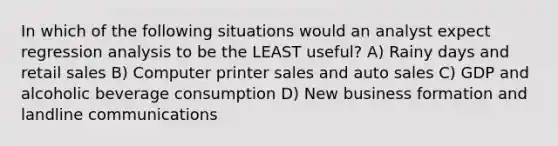 In which of the following situations would an analyst expect regression analysis to be the LEAST useful? A) Rainy days and retail sales B) Computer printer sales and auto sales C) GDP and alcoholic beverage consumption D) New business formation and landline communications