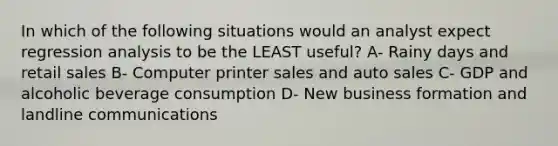 In which of the following situations would an analyst expect regression analysis to be the LEAST useful? A- Rainy days and retail sales B- Computer printer sales and auto sales C- GDP and alcoholic beverage consumption D- New business formation and landline communications