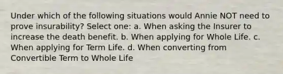 Under which of the following situations would Annie NOT need to prove insurability? Select one: a. When asking the Insurer to increase the death benefit. b. When applying for Whole Life. c. When applying for Term Life. d. When converting from Convertible Term to Whole Life