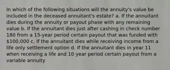 In which of the following situations will the annuity's value be included in the deceased annuitant's estate? a. If the annuitant dies during the annuity or payout phase with any remaining value b. If the annuitant dies just after cashing in check number 180 from a 15-year period certain payout that was funded with 100,000 c. If the annuitant dies while receiving income from a life only settlement option d. If the annuitant dies in year 11 when receiving a life and 10 year period certain payout from a variable annuity