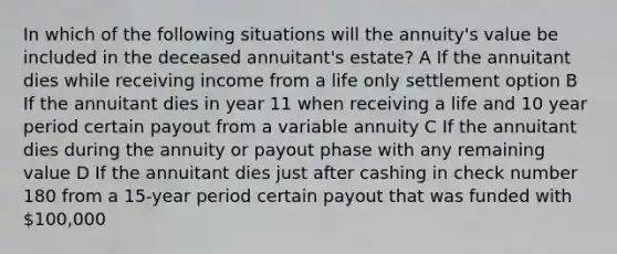 In which of the following situations will the annuity's value be included in the deceased annuitant's estate? A If the annuitant dies while receiving income from a life only settlement option B If the annuitant dies in year 11 when receiving a life and 10 year period certain payout from a variable annuity C If the annuitant dies during the annuity or payout phase with any remaining value D If the annuitant dies just after cashing in check number 180 from a 15-year period certain payout that was funded with 100,000