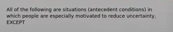 All of the following are situations (antecedent conditions) in which people are especially motivated to reduce uncertainty, EXCEPT