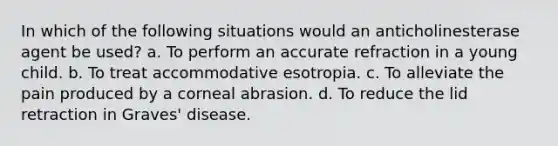 In which of the following situations would an anticholinesterase agent be used? a. To perform an accurate refraction in a young child. b. To treat accommodative esotropia. c. To alleviate the pain produced by a corneal abrasion. d. To reduce the lid retraction in Graves' disease.